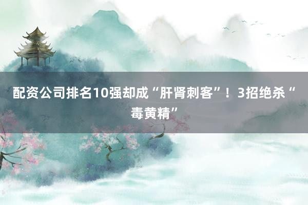 配资公司排名10强却成“肝肾刺客”！3招绝杀“毒黄精”
