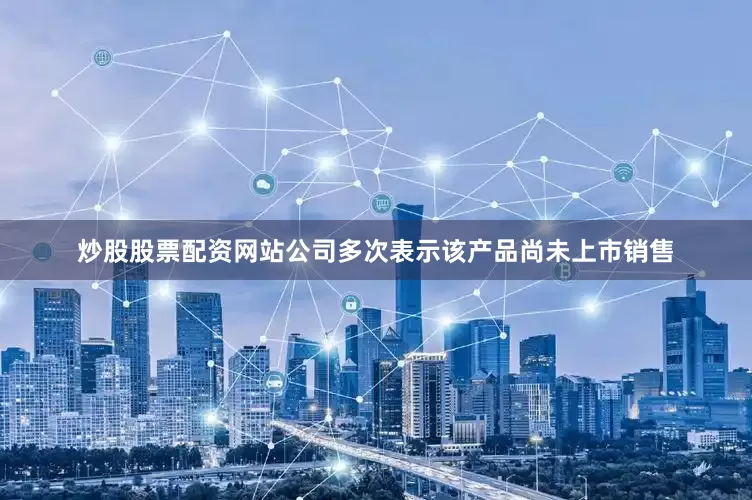炒股股票配资网站公司多次表示该产品尚未上市销售