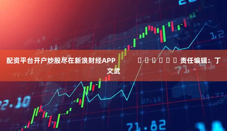 配资平台开户炒股尽在新浪财经APP            						责任编辑：丁文武
