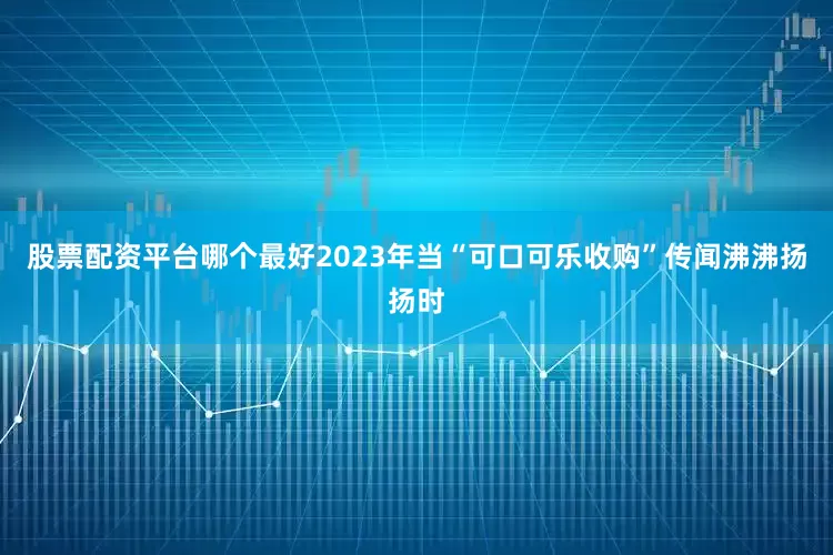 股票配资平台哪个最好2023年当“可口可乐收购”传闻沸沸扬扬时
