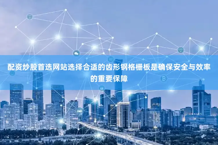 配资炒股首选网站选择合适的齿形钢格栅板是确保安全与效率的重要保障