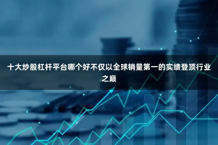 十大炒股杠杆平台哪个好不仅以全球销量第一的实绩登顶行业之巅