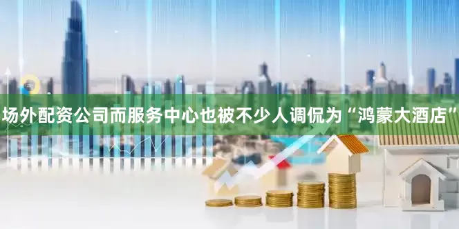 场外配资公司而服务中心也被不少人调侃为“鸿蒙大酒店”