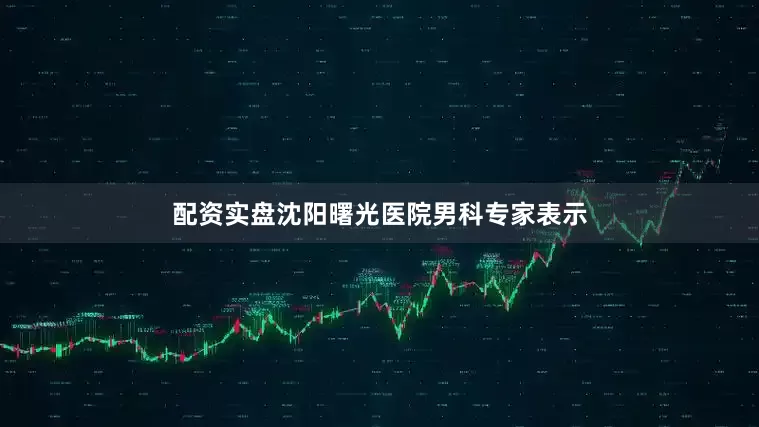 配资实盘沈阳曙光医院男科专家表示