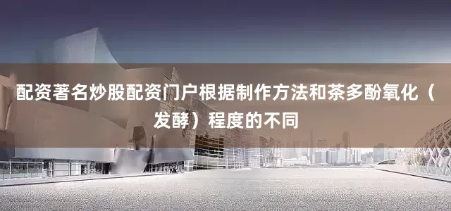 配资著名炒股配资门户根据制作方法和茶多酚氧化（发酵）程度的不同